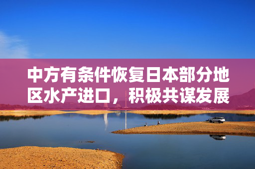 中方有条件恢复日本部分地区水产进口，积极共谋发展新篇章
