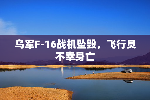 乌军F-16战机坠毁，飞行员不幸身亡