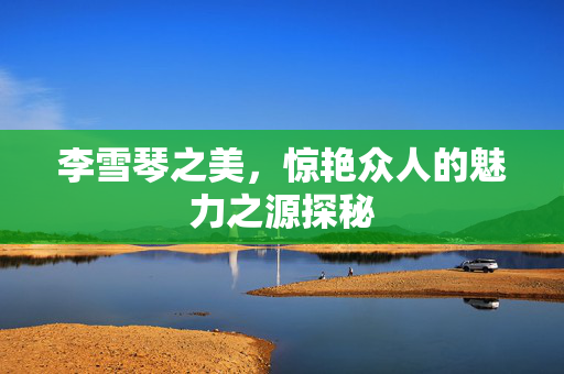 李雪琴之美，惊艳众人的魅力之源探秘