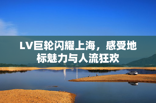 LV巨轮闪耀上海，感受地标魅力与人流狂欢