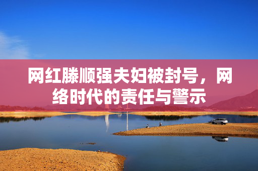 网红滕顺强夫妇被封号，网络时代的责任与警示