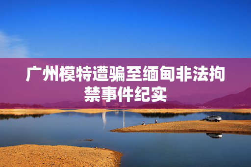 广州模特遭骗至缅甸非法拘禁事件纪实