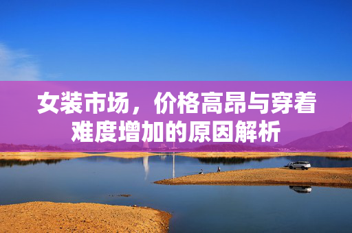 女装市场，价格高昂与穿着难度增加的原因解析