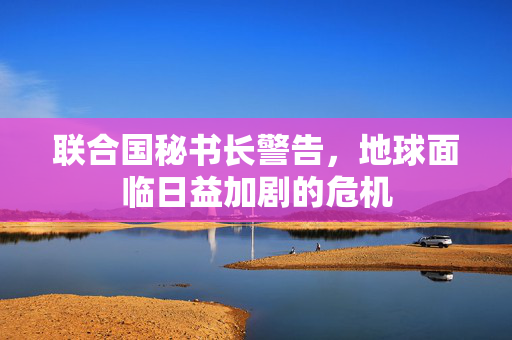 联合国秘书长警告，地球面临日益加剧的危机