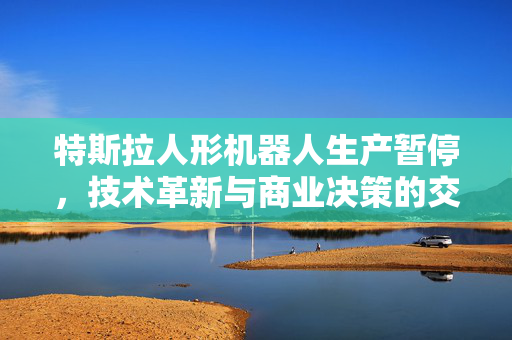 特斯拉人形机器人生产暂停，技术革新与商业决策的交织