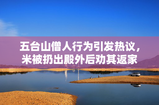五台山僧人行为引发热议，米被扔出殿外后劝其返家