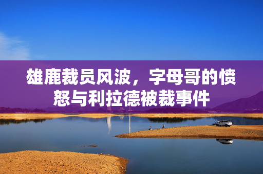 雄鹿裁员风波，字母哥的愤怒与利拉德被裁事件