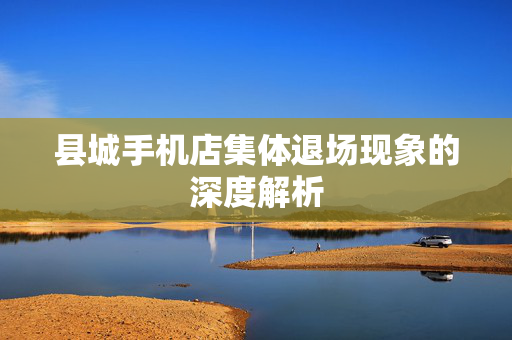 县城手机店集体退场现象的深度解析