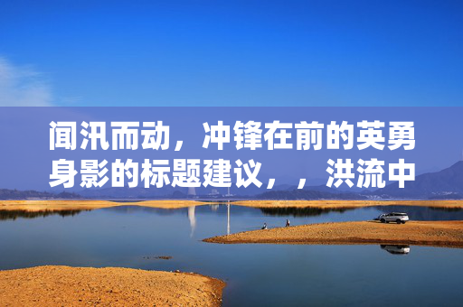 闻汛而动，冲锋在前的英勇身影的标题建议，，洪流中的逆行者，英勇无畏的救援身影