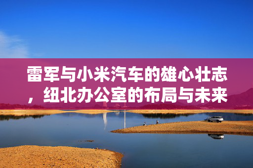 雷军与小米汽车的雄心壮志，纽北办公室的布局与未来展望