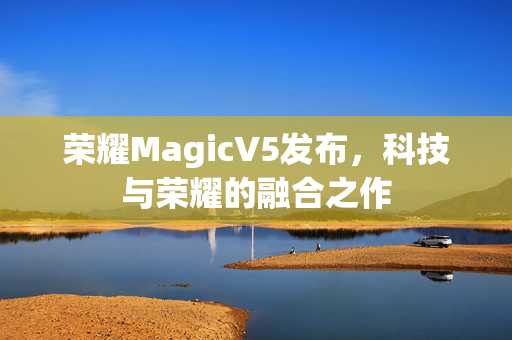 荣耀MagicV5发布，科技与荣耀的融合之作