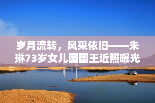 岁月流转，风采依旧——朱琳73岁女儿国国王近照曝光