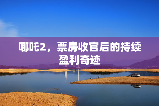 哪吒2，票房收官后的持续盈利奇迹