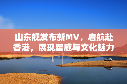山东舰发布新MV，启航赴香港，展现军威与文化魅力
