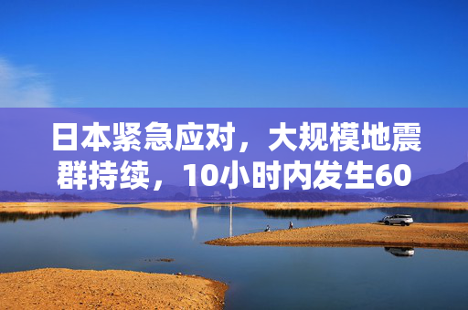 日本紧急应对，大规模地震群持续，10小时内发生60余次地震