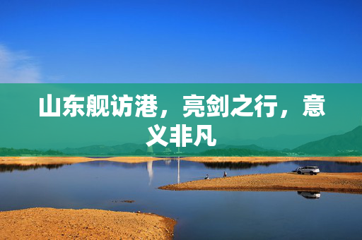 山东舰访港，亮剑之行，意义非凡