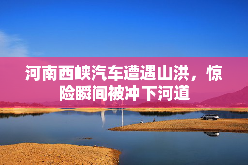 河南西峡汽车遭遇山洪，惊险瞬间被冲下河道