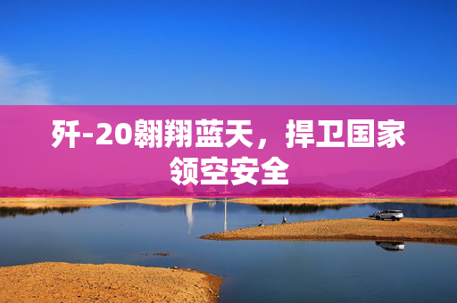 歼-20翱翔蓝天，捍卫国家领空安全