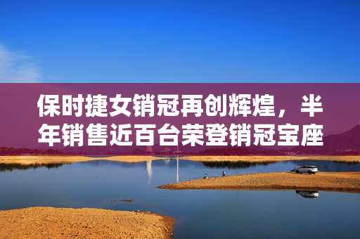 保时捷女销冠再创辉煌，半年销售近百台荣登销冠宝座