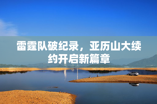 雷霆队破纪录，亚历山大续约开启新篇章