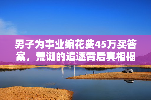 男子为事业编花费45万买答案，荒诞的追逐背后真相揭秘