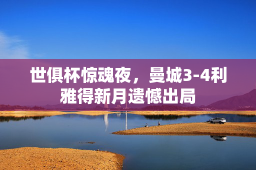 世俱杯惊魂夜，曼城3-4利雅得新月遗憾出局
