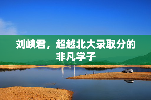 刘峡君，超越北大录取分的非凡学子