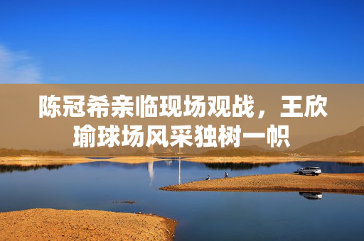 陈冠希亲临现场观战，王欣瑜球场风采独树一帜
