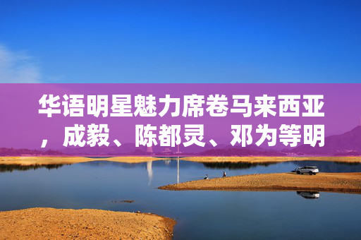 华语明星魅力席卷马来西亚，成毅、陈都灵、邓为等明星闪耀海外