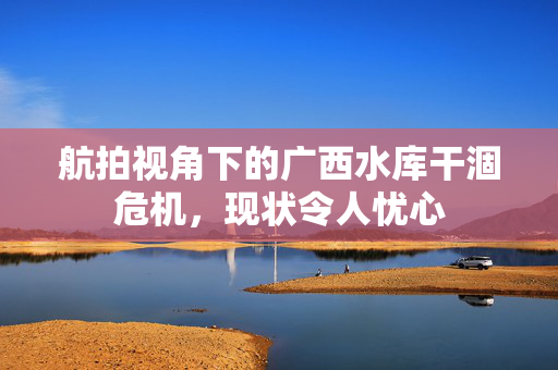 航拍视角下的广西水库干涸危机，现状令人忧心