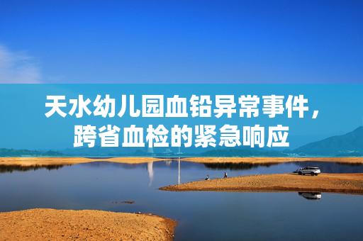 天水幼儿园血铅异常事件，跨省血检的紧急响应