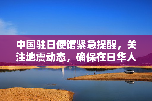 中国驻日使馆紧急提醒，关注地震动态，确保在日华人华侨安全