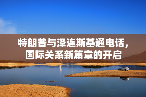 特朗普与泽连斯基通电话，国际关系新篇章的开启