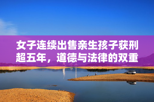 女子连续出售亲生孩子获刑超五年，道德与法律的双重反思