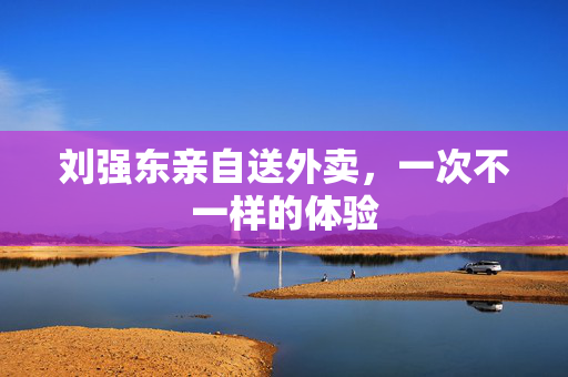 刘强东亲自送外卖，一次不一样的体验