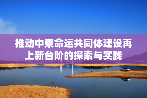 推动中柬命运共同体建设再上新台阶的探索与实践