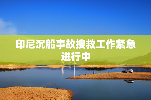 印尼沉船事故搜救工作紧急进行中