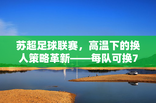 苏超足球联赛，高温下的换人策略革新——每队可换7人