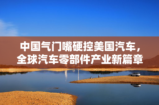 中国气门嘴硬控美国汽车，全球汽车零部件产业新篇章的开启