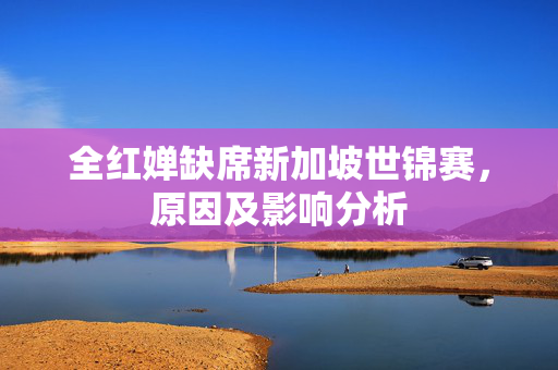 全红婵缺席新加坡世锦赛，原因及影响分析