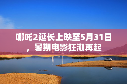 哪吒2延长上映至5月31日，暑期电影狂潮再起