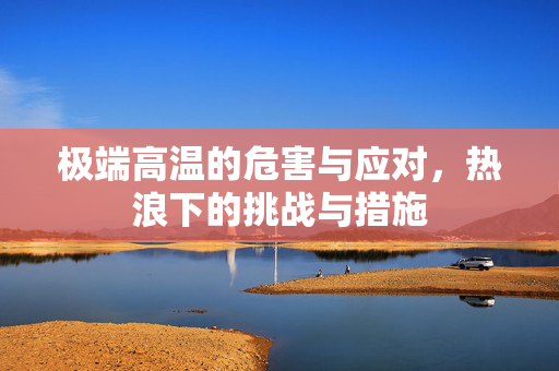 极端高温的危害与应对，热浪下的挑战与措施