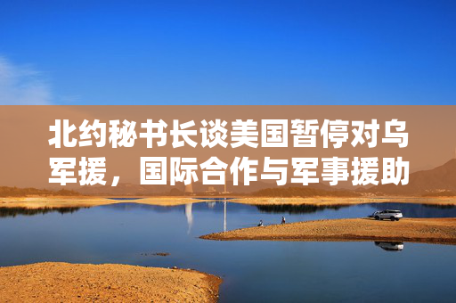 北约秘书长谈美国暂停对乌军援，国际合作与军事援助的微妙平衡