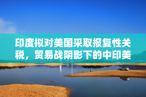 印度拟对美国采取报复性关税，贸易战阴影下的中印美关系新动向