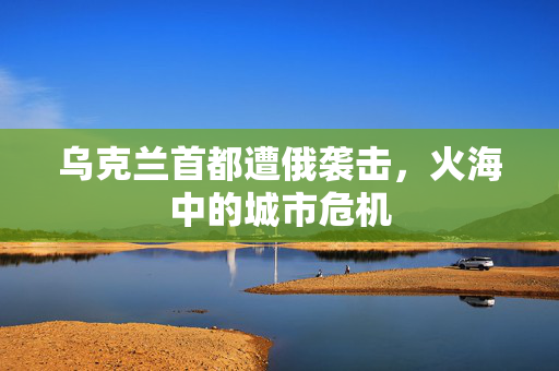 乌克兰首都遭俄袭击，火海中的城市危机