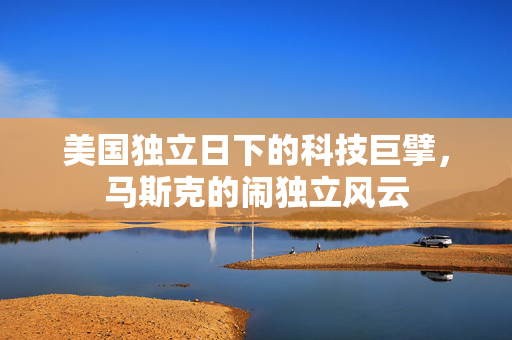 美国独立日下的科技巨擘，马斯克的闹独立风云