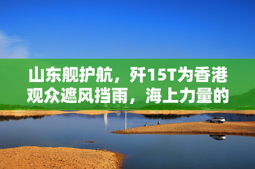 山东舰护航，歼15T为香港观众遮风挡雨，海上力量的守护与荣耀