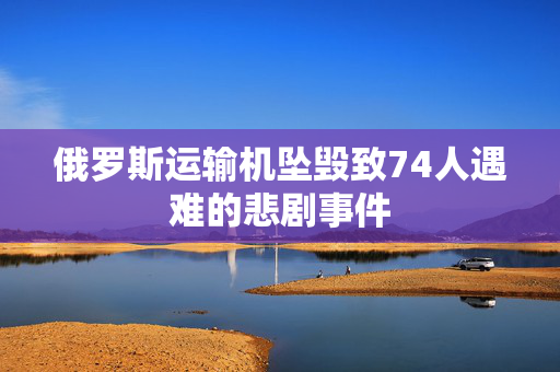 俄罗斯运输机坠毁致74人遇难的悲剧事件