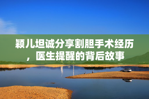 颖儿坦诚分享割胆手术经历，医生提醒的背后故事