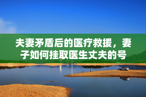 夫妻矛盾后的医疗救援，妻子如何挂取医生丈夫的号
